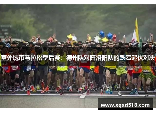 室外城市马拉松季后赛：德州队对阵洛阳队的跌宕起伏对决